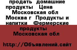 продать  домашние продукты › Цена ­ 100 - Московская обл., Москва г. Продукты и напитки » Фермерские продукты   . Московская обл.